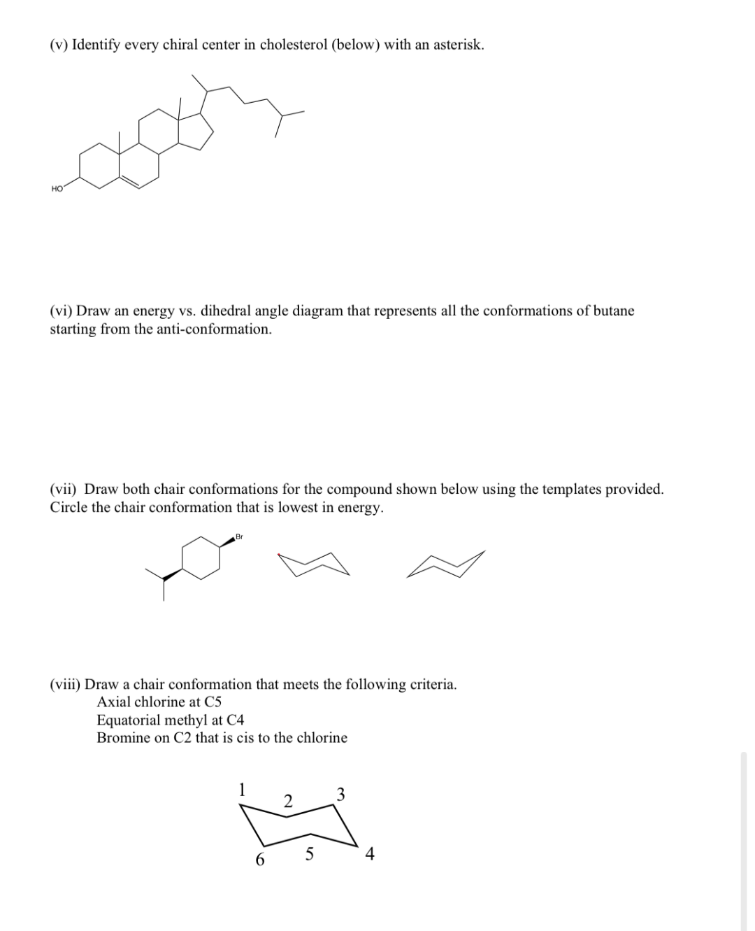 (v) Identify every chiral center in cholesterol (below) with an asterisk.
HO
(vi) Draw an energy vs. dihedral angle diagram that represents all the conformations of butane
starting from the anti-conformation.
(vii) Draw both chair conformations for the compound shown below using the templates provided.
Circle the chair conformation that is lowest in energy.
Br
(viii) Draw a chair conformation that meets the following criteria.
Axial chlorine at C5
Equatorial methyl at C4
Bromine on C2 that is cis to the chlorine
6
2
5
3
4