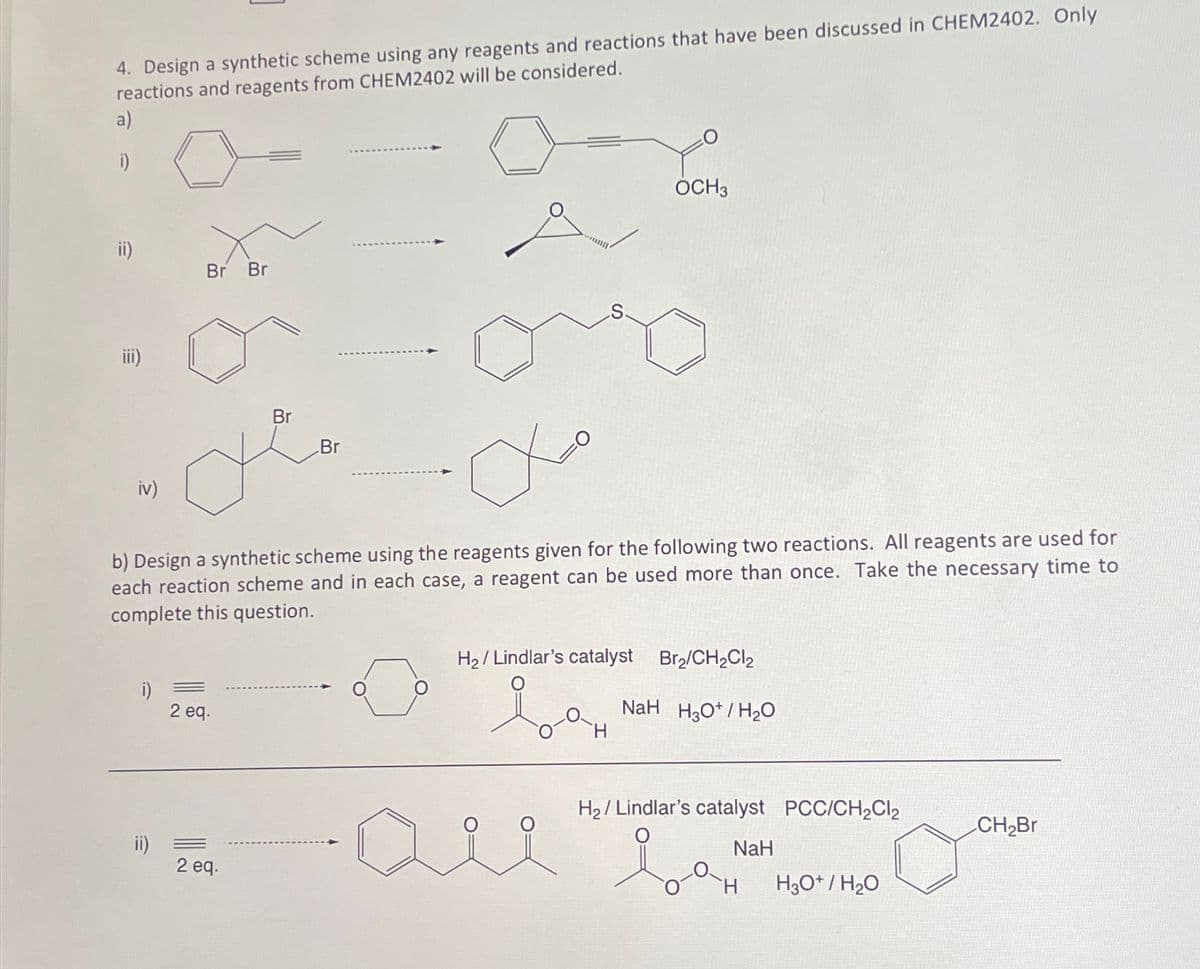 4. Design a synthetic scheme using any reagents and reactions that have been discussed in CHEM2402. Only
reactions and reagents from CHEM2402 will be considered.
a)
i)
ii)
E
iv)
i)
ii)
Br Br
=
b) Design a synthetic scheme using the reagents given for the following two reactions. All reagents are used for
each reaction scheme and in each case, a reagent can be used more than once. Take the necessary time to
complete this question.
2 eq.
Br
2 eq.
Br
Хо
OCH3
H₂/Lindlar's catalyst Br₂/CH₂Cl₂
so
NaH H3O+/H₂O
H₂/ Lindlar's catalyst PCC/CH₂Cl₂
NaH
H3O+/H₂O
CH₂Br