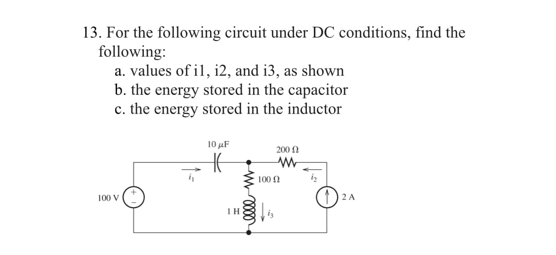 13. For the following circuit under DC conditions, find the
following:
a. values of il, i2, and i3, as shown
b. the energy stored in the capacitor
c. the energy stored in the inductor
100 V
10 μF
1 H
elle m
200 Ω
www
100 Ω
2 A