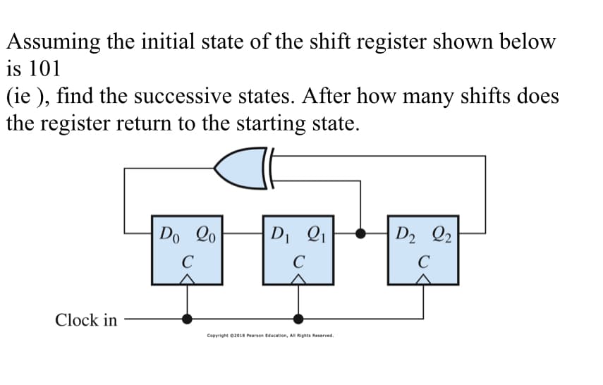 Assuming the initial state of the shift register shown below
is 101
(ie), find the successive states. After how many shifts does
the register return to the starting state.
Do 20
C
D₁ Q1
D2 Q2
C
C
Clock in
Copyright ©2018 Pearson Education, All Rights Reserved.
