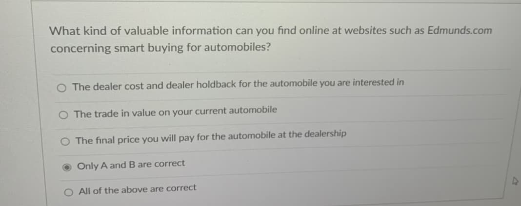 What kind of valuable information can you find online at websites such as Edmunds.com
concerning smart buying for automobiles?
O The dealer cost and dealer holdback for the automobile you are interested in
O The trade in value on your current automobile
O The final price you will pay for the automobile at the dealership
Only A and B are correct
O All of the above are correct
4