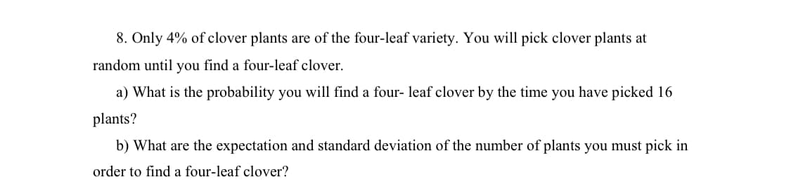 8. Only 4% of clover plants are of the four-leaf variety. You will pick clover plants at
random until you find a four-leaf clover.
a) What is the probability you will find a four-leaf clover by the time you have picked 16
plants?
b) What are the expectation and standard deviation of the number of plants you must pick in
order to find a four-leaf clover?