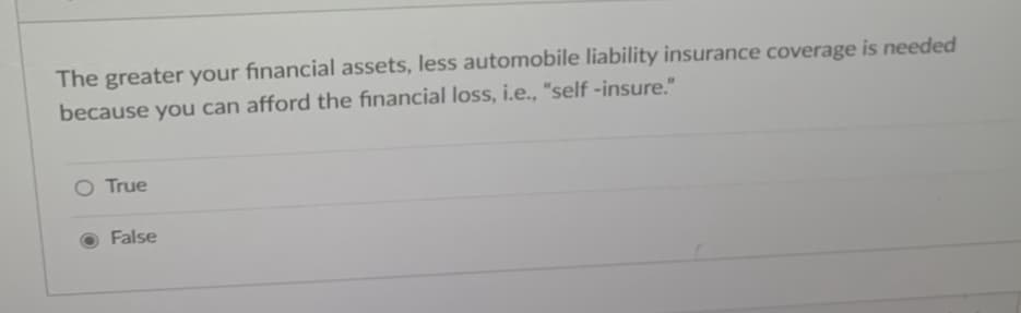 The greater your financial assets, less automobile liability insurance coverage is needed
because you can afford the financial loss, i.e., "self-insure."
True
False
