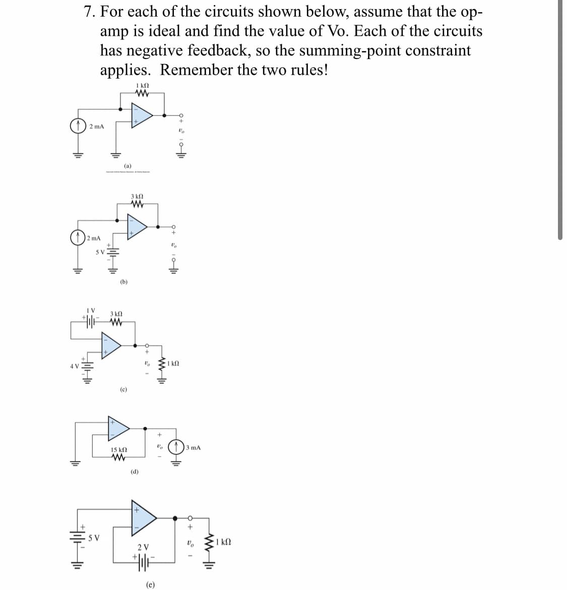 7. For each of the circuits shown below, assume that the op-
amp is ideal and find the value of Vo. Each of the circuits
has negative feedback, so the summing-point constraint
applies. Remember the two rules!
ΓΚΩ
ww
2 mA
4 V
2 mA
5 V
(a)
(b)
1 V
3 ΚΩ
W
A
3 ΚΩ
www
(c)
Vo
Va
· Ι ΚΩ
+
Va
3 mA
15 ΚΩ
w
(d)
>
5 V
2 V
||+
(e)
+
5°1
- 1 ΚΩ