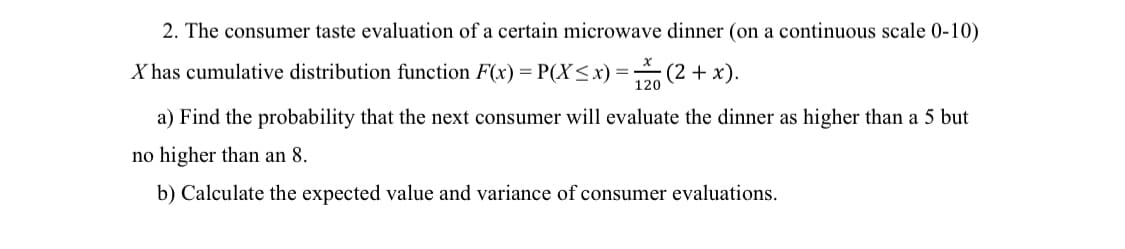 2. The consumer taste evaluation of a certain microwave dinner (on a continuous scale 0-10)
X has cumulative distribution function F(x) = P(X ≤ x) = 120 (2 + x).
a) Find the probability that the next consumer will evaluate the dinner as higher than a 5 but
no higher than an 8.
b) Calculate the expected value and variance of consumer evaluations.