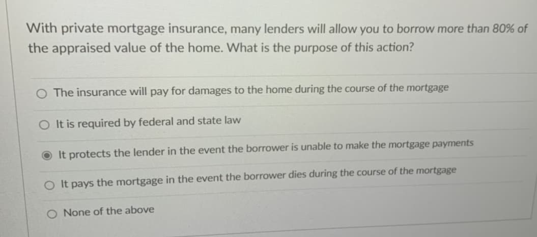 With private mortgage insurance, many lenders will allow you to borrow more than 80% of
the appraised value of the home. What is the purpose of this action?
O The insurance will pay for damages to the home during the course of the mortgage
O It is required by federal and state law
It protects the lender in the event the borrower is unable to make the mortgage payments
O It pays the mortgage in the event the borrower dies during the course of the mortgage
O None of the above