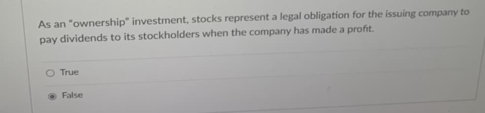 As an "ownership" investment, stocks represent a legal obligation for the issuing company to
pay dividends to its stockholders when the company has made a profit.
O True
False