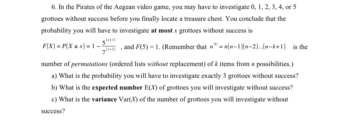 6. In the Pirates of the Aegean video game, you may have to investigate 0, 1, 2, 3, 4, or 5
grottoes without success before you finally locate a treasure chest. You conclude that the
probability you will have to investigate at most x grottoes without success is
(x+1)
5
(x+1)
and F(5) = 1. (Remember that n) = n(n-1)(n-2)...(n-k+1) is the
F(X) = P(X ≤ x) = 1 -
number of permutations (ordered lists without replacement) of k items from n possibilities.)
a) What is the probability you will have to investigate exactly 3 grottoes without success?
b) What is the expected number E(X) of grottoes you will investigate without success?
c) What is the variance Var(X) of the number of grottoes you will investigate without
success?