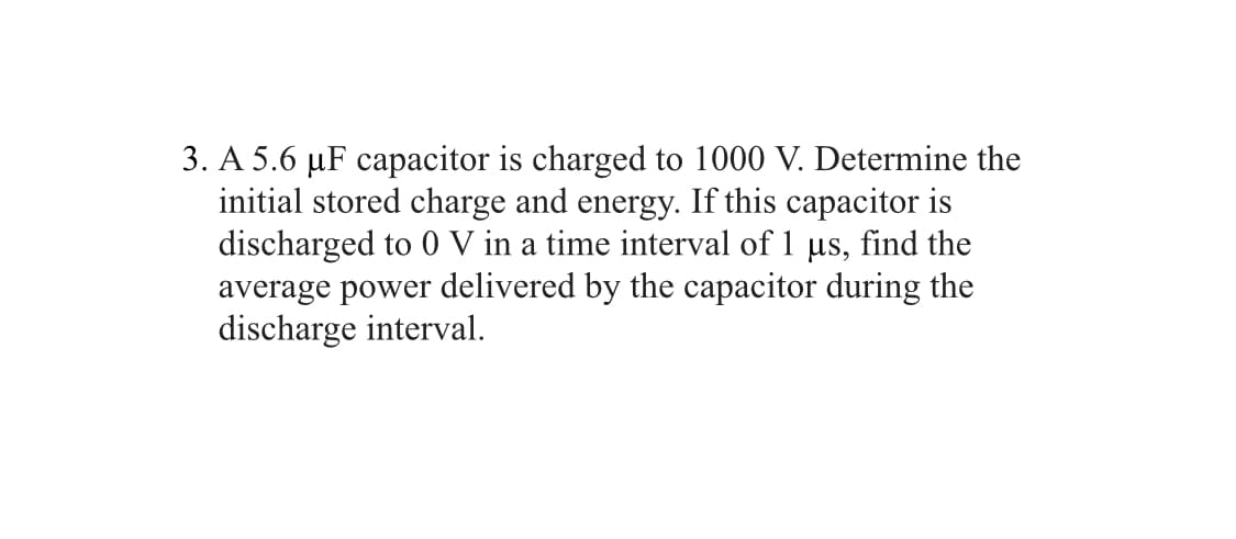3. A 5.6 µF capacitor is charged to 1000 V. Determine the
initial stored charge and energy. If this capacitor is
discharged to 0 V in a time interval of 1 µs, find the
average power delivered by the capacitor during the
discharge interval.
