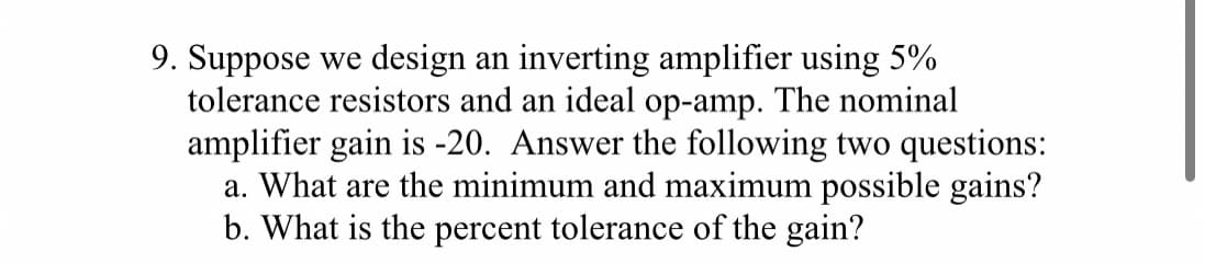 9. Suppose we design an inverting amplifier using 5%
tolerance resistors and an ideal op-amp. The nominal
amplifier gain is -20. Answer the following two questions:
a. What are the minimum and maximum possible gains?
b. What is the percent tolerance of the gain?