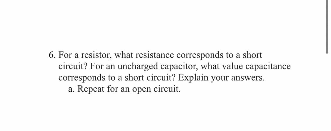 6. For a resistor, what resistance corresponds to a short
circuit? For an uncharged capacitor, what value capacitance
corresponds to a short circuit? Explain your answers.
a. Repeat for an open circuit.