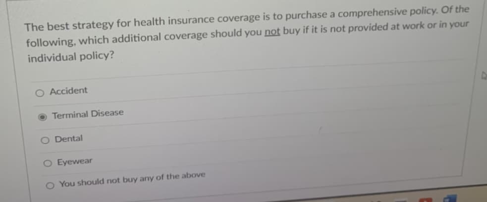 The best strategy for health insurance coverage is to purchase a comprehensive policy. Of the
following, which additional coverage should you not buy if it is not provided at work or in your
individual policy?
○ Accident
Terminal Disease
O Dental
O Eyewear
O You should not buy any of the above