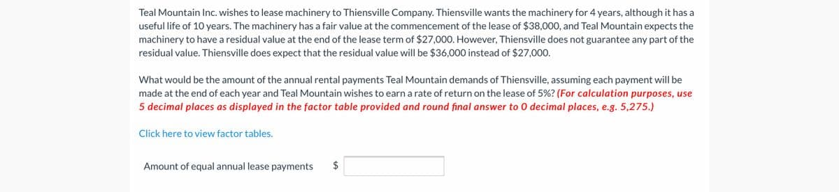 Teal Mountain Inc. wishes to lease machinery to Thiensville Company. Thiensville wants the machinery for 4 years, although it has a
useful life of 10 years. The machinery has a fair value at the commencement of the lease of $38,000, and Teal Mountain expects the
machinery to have a residual value at the end of the lease term of $27,000. However, Thiensville does not guarantee any part of the
residual value. Thiensville does expect that the residual value will be $36,000 instead of $27,000.
What would be the amount of the annual rental payments Teal Mountain demands of Thiensville, assuming each payment will be
made at the end of each year and Teal Mountain wishes to earn a rate of return on the lease of 5%? (For calculation purposes, use
5 decimal places as displayed in the factor table provided and round final answer to 0 decimal places, e.g. 5,275.)
Click here to view factor tables.
Amount of equal annual lease payments
%24
