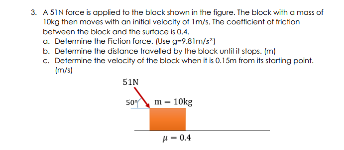 3. A 51N force is applied to the block shown in the figure. The block with a mass of
10kg then moves with an initial velocity of Im/s. The coefficient of friction
between the block and the surface is 0.4.
a. Determine the Fiction force. (Use g=9.81m/s²)
b. Determine the distance travelled by the block until it stops. (m)
c. Determine the velocity of the block when it is 0.15m from its starting point.
(m/s)
51N
50° m = 10kg
H = 0.4

