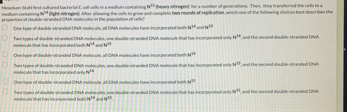 Meselson-Stahl first cultured bacterial E. coli cells in a medium containing N15 (heavy nitrogen) for a number of generations. Then, they transferred the cells to a
medium containing N14 (light nitrogen). After allowing the cells to grow and complete two rounds of replication, which one of the following choices best describes the
properties of double-stranded DNA molecules in the population of cells?
One type of double-stranded DNA molecule, all DNA molecules have incorporated both N14 and 15
OTwo types of double-stranded DNA molecules, one double-stranded DNA molecule that has incorporated only N14, and the second double-stranded DNA
molecule that has incorporated both N14 and 15
One type of double-stranded DNA molecule, all DNA molecules have incorporated both N14
OTwo types of double-stranded DNA molecules, one double-stranded DNA molecule that has incorporated only N15, and the second double-stranded DNA
molecule that has incorporated only N¹4.
One type of double-stranded DNA molecule, all DNA molecules have incorporated both №15
OTwo types of double-stranded DNA molecules, one double-stranded DNA molecule that has incorporated only N15, and the second double-stranded DNA
molecule that has incorporated both N14 and 15.
e