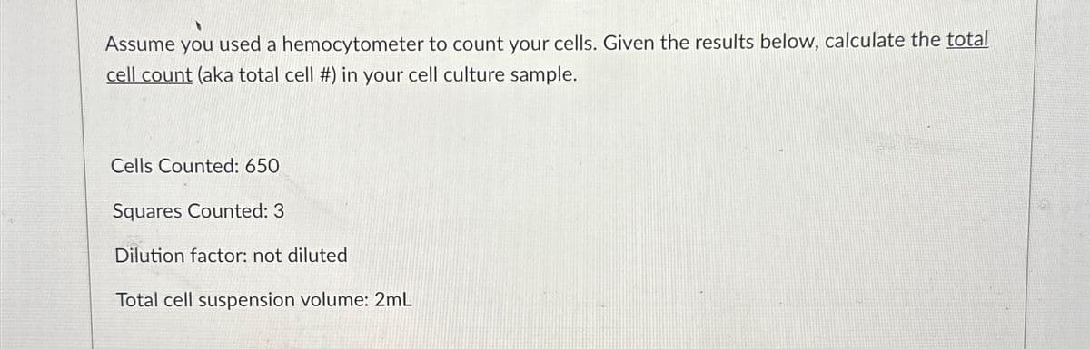 Assume you used a hemocytometer to count your cells. Given the results below, calculate the total
cell count (aka total cell #) in your cell culture sample.
Cells Counted: 650
Squares Counted: 3
Dilution factor: not diluted
Total cell suspension volume: 2mL