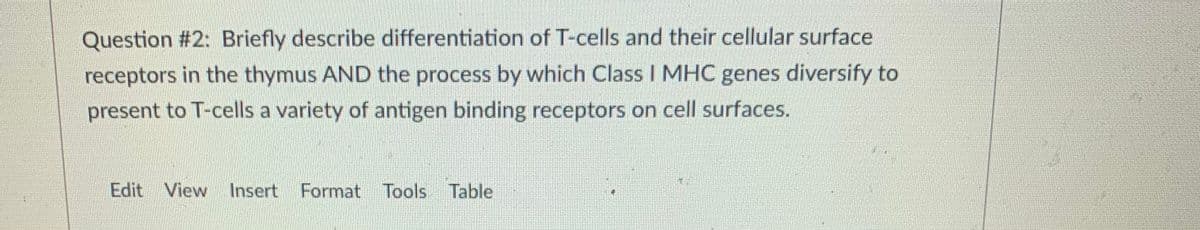 Question #2: Briefly describe differentiation of T-cells and their cellular surface
receptors in the thymus AND the process by which Class I MHC genes diversify to
present to T-cells a variety of antigen binding receptors on cell surfaces.
Edit View Insert Format Tools Table
