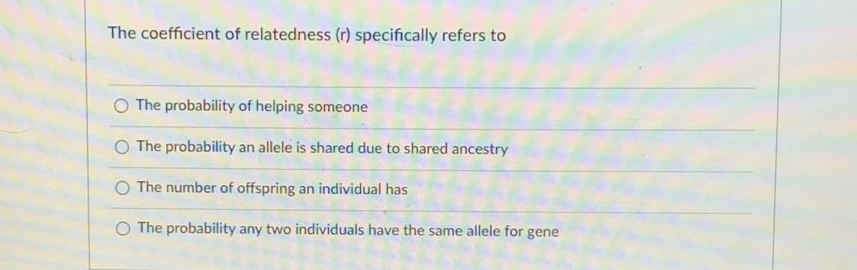 The coefficient of relatedness (r) specifically refers to
O The probability of helping someone
O The probability an allele is shared due to shared ancestry
O The number of offspring an individual has
The probability any two individuals have the same allele for gene