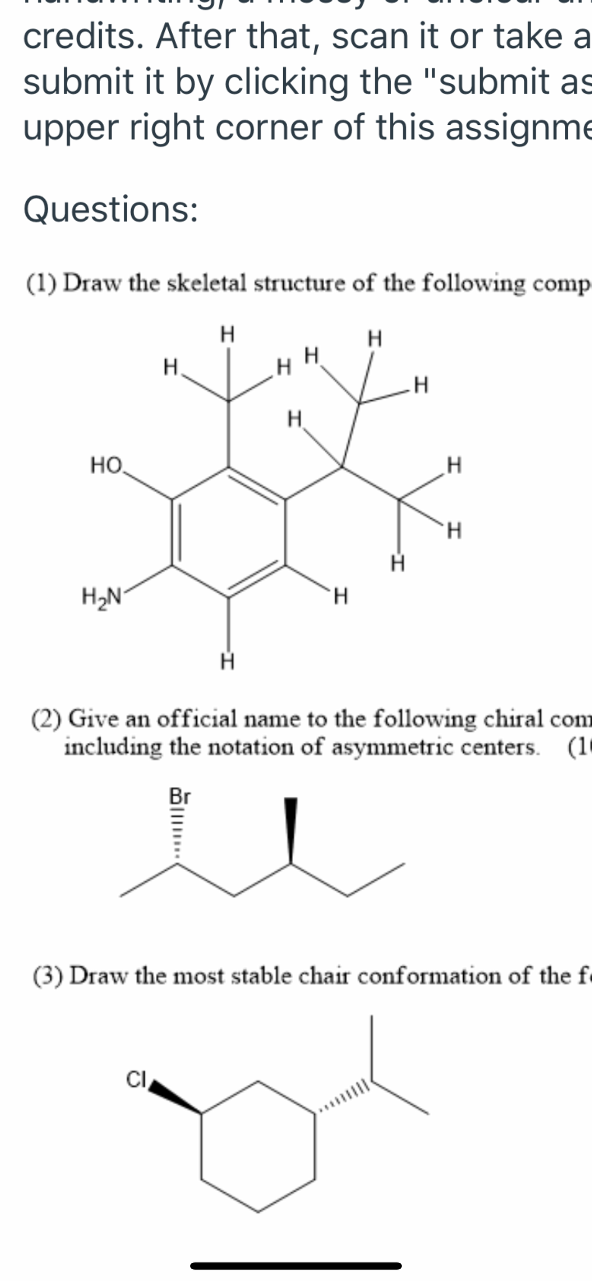 credits. After that, scan it or take a
submit it by clicking the "submit as
upper right corner of this assignme
Questions:
(1) Draw the skeletal structure of the following comp-
H
H.
Но.
H.
H.
H2N
H.
(2) Give an official name to the following chiral com
including the notation of asymmetric centers. (10
Br
(3) Draw the most stable chair conformation of the f
CI,
