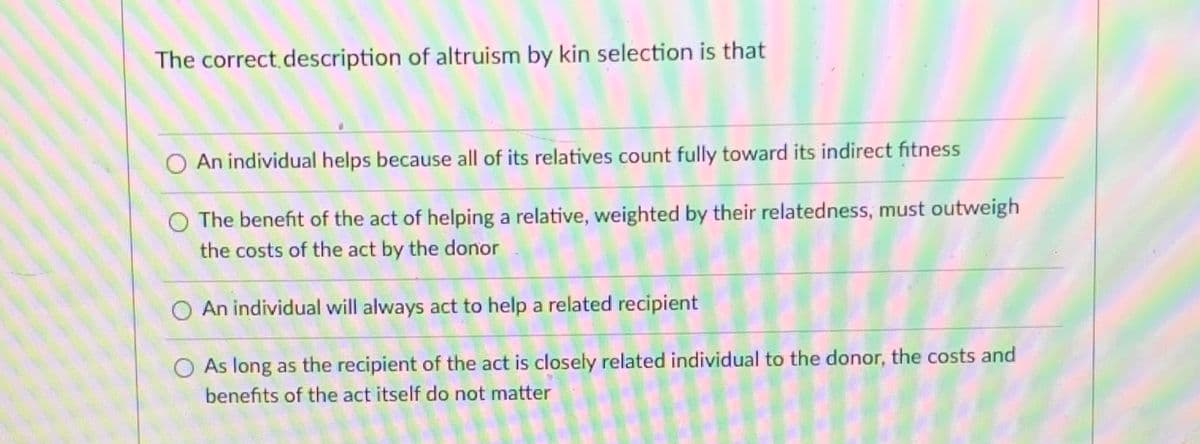 The correct description of altruism by kin selection is that
O An individual helps because all of its relatives count fully toward its indirect fitness
The benefit of the act of helping a relative, weighted by their relatedness, must outweigh
the costs of the act by the donor
An individual will always act to help a related recipient
O As long as the recipient of the act is closely related individual to the donor, the costs and
benefits of the act itself do not matter