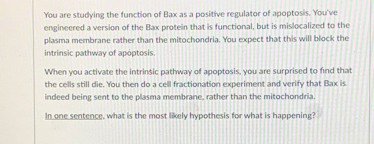 You are studying the function of Bax as a positive regulator of apoptosis. You've
engineered a version of the Bax protein that is functional, but is mislocalized to the
plasma membrane rather than the mitochondria. You expect that this will block the
intrinsic pathway of apoptosis.
When you activate the intrinsic pathway of apoptosis, you are surprised to find that
the cells still die. You then do a cell fractionation experiment and verify that Bax is.
indeed being sent to the plasma membrane, rather than the mitochondria.
In one sentence, what is the most likely hypothesis for what is happening?