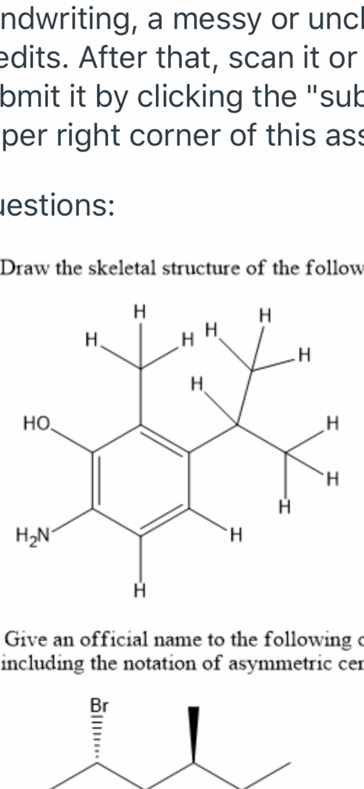 ndwriting, a messy or unc
edits. After that, scan it or
bmit it by clicking the "sub
per right corner of this ass
jestions:
Draw the skeletal structure of the follow
H
H.
HO.
H2N°
H.
Give an official name to the following c
including the notation of asymmetric cer
Br
I I
