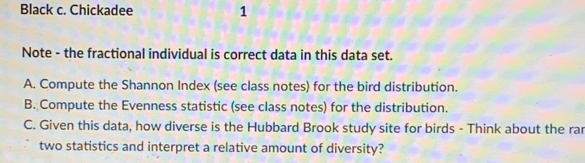 Black c. Chickadee
1
Note- the fractional individual is correct data in this data set.
A. Compute the Shannon Index (see class notes) for the bird distribution.
B. Compute the Evenness statistic (see class notes) for the distribution.
C. Given this data, how diverse is the Hubbard Brook study site for birds - Think about the rar
two statistics and interpret a relative amount of diversity?