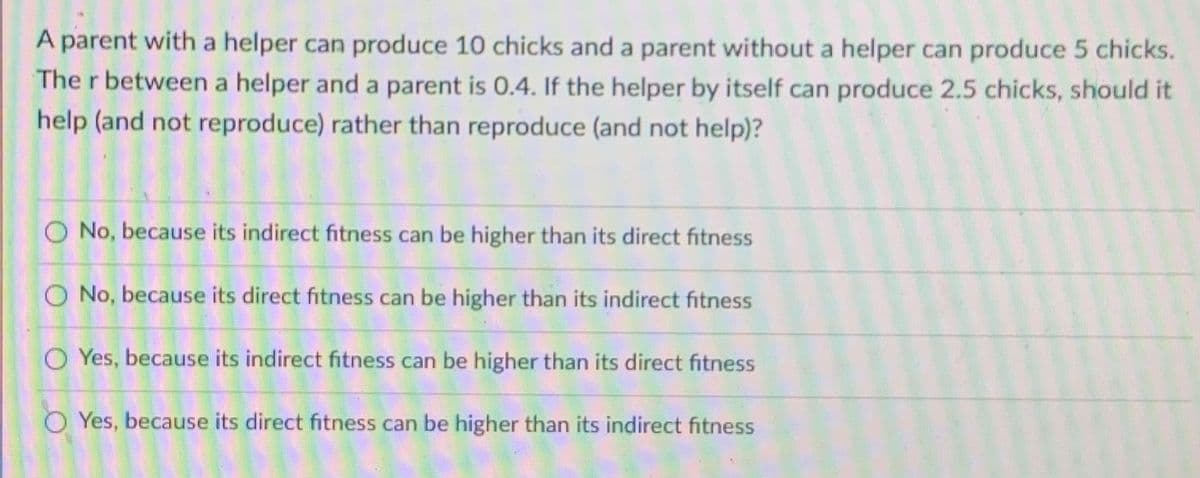 A parent with a helper can produce 10 chicks and a parent without a helper can produce 5 chicks.
The r between a helper and a parent is 0.4. If the helper by itself can produce 2.5 chicks, should it
help (and not reproduce) rather than reproduce (and not help)?
O No, because its indirect fitness can be higher than its direct fitness
O No, because its direct fitness can be higher than its indirect fitness
O Yes, because its indirect fitness can be higher than its direct fitness
OYes, because its direct fitness can be higher than its indirect fitness