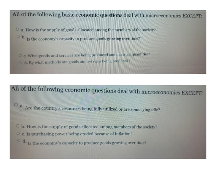 All of the following basic economic questions deal with microeconomics EXCEPT:
a. How is the supply of goods allocated among the members of the society?
O b.
Is the economy's capacity to produce goods growing over time?
What goods and services are being produced and ion what quantities?
O d. By what methods are goods and services being produeed?
C.
All of the following economic questions deal with microeconomics EXCEPT:
a.
Are the country's resources being fully utilized or are some lying idle?
O b. How is the supply of goods allocated among members of the society?
c. Is purchasing power being eroded because of inflation?
Od.
Is the economy's capacity to produce goods growing over time?
