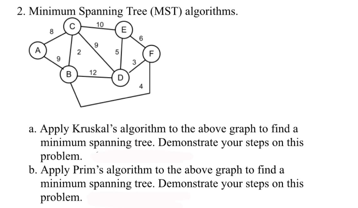 2. Minimum Spanning Tree (MST) algorithms.
10
E
8
9
B
2
9
12
5
D
3
6
4
a. Apply Kruskal's algorithm to the above graph to find a
minimum spanning tree. Demonstrate your steps on this
problem.
b. Apply Prim's algorithm to the above graph to find a
minimum spanning tree. Demonstrate your steps on this
problem.