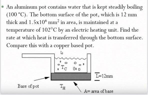 • An aluminum pot contains water that is kept steadily boiling
(100 °C). The bottom surface of the pot, which is 12 mm
thick and 1.5x10t mm2 in area, is maintained at a
temperature of 102°C by an electric heating unit. Find the
rate at which heat is transferred through the bottom surface.
Compare this with a copper based pot.
Tc 0 0
L=12mm
Base of pot
TH
A= area of base
