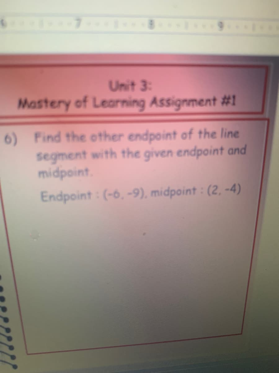 Unit 3:
Mastery of Learning Assignment #1
6) Find the other endpoint of the line
segment with the given endpoint and
midpoint.
Endpoint : (-6, -9), midpoint : (2, -4)
