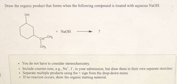 Draw the organic product that forms when the following compound is treated with aqueous NaOH.
OH
+ NaOH
CH-CH
• You do not have to consider stereochemistry.
Include counter-ions, e.g., Na", I, in your submission, but draw them in their own separate sketcher.
Separate multiple products using the + sign from the drop-down menu.
If no reaction occurs, draw the organic starting material.
