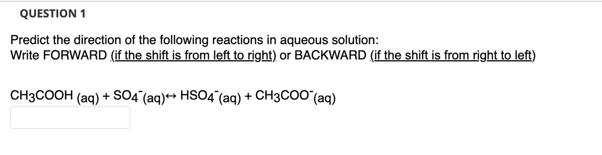 QUESTION 1
Predict the direction of the following reactions in aqueous solution:
Write FORWARD (if the shift is from left to right) or BACKWARD (if the shift is from right to left)
CH3COOH (aq) + SO4 (aq)→ HSO4 (aq) + CH3COO (aq)