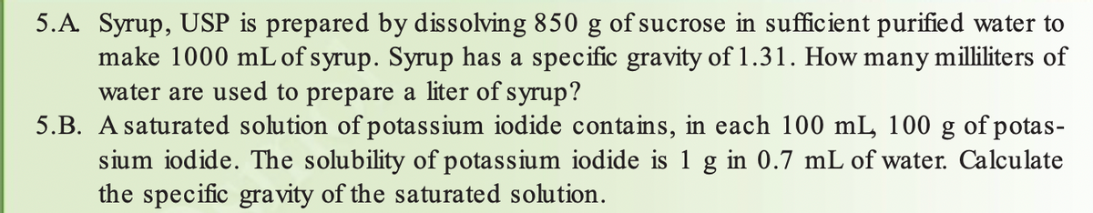 5.A. Syrup, USP is prepared by dissolving 850 g of sucrose in sufficient purified water to
make 1000 mL of syrup. Syrup has a specific gravity of 1.31. How many milliliters of
water are used to prepare a liter of syrup?
5.B. A saturated solution of potassium iodide contains, in each 100 mL, 100 g of potas-
sium iodide. The solubility of potassium iodide is 1 g in 0.7 mL of water. Calculate
the specific gravity of the saturated solution.