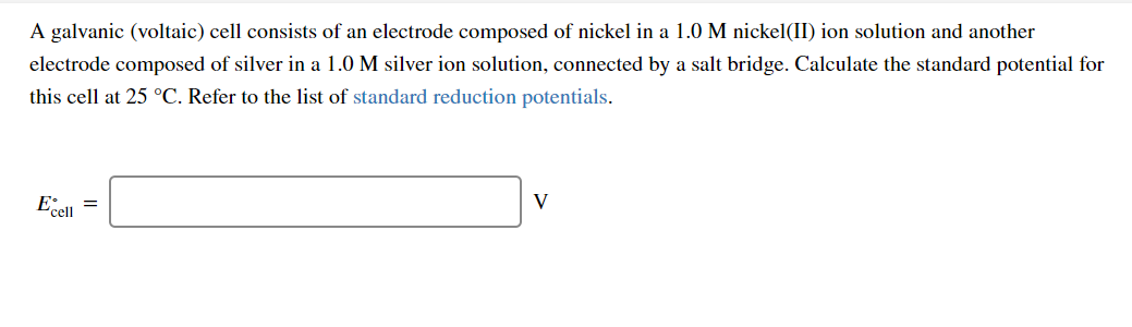 A galvanic (voltaic) cell consists of an electrode composed of nickel in a 1.0 M nickel(II) ion solution and another
electrode composed of silver in a 1.0 M silver ion solution, connected by a salt bridge. Calculate the standard potential for
this cell at 25 °C. Refer to the list of standard reduction potentials.
Eell =
V
