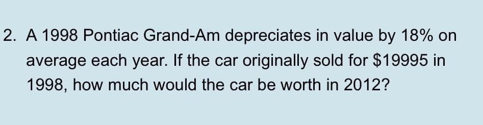 2. A 1998 Pontiac Grand-Am depreciates in value by 18% on
average each year. If the car originally sold for $19995 in
1998, how much would the car be worth in 2012?