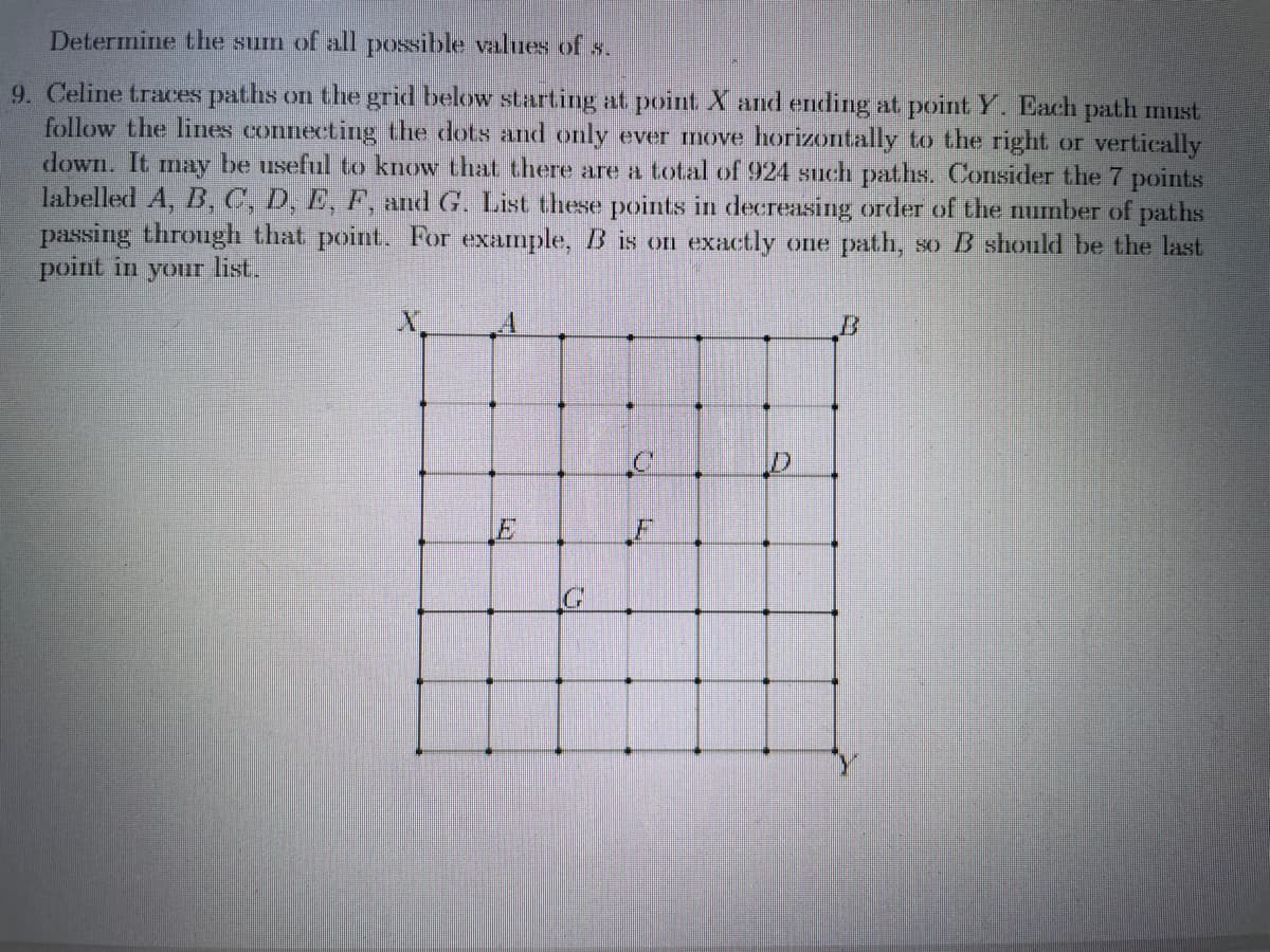 Determine the surm of all possible values of s.
9. Celine traces paths on the grid below starting at point X and ending at point Y. Each path must
follow the lines connecting the dots and only ever move horizontally to the right or vertically
down. It may be useful to know that there are a total of 924 such paths. Consider the 7 points
labelled A, B, C, D, E, F, and G. List these points in decreasing order of the number of paths
passing through that point. For example,B is on exactly one path, so B should be the last
point in your list.
