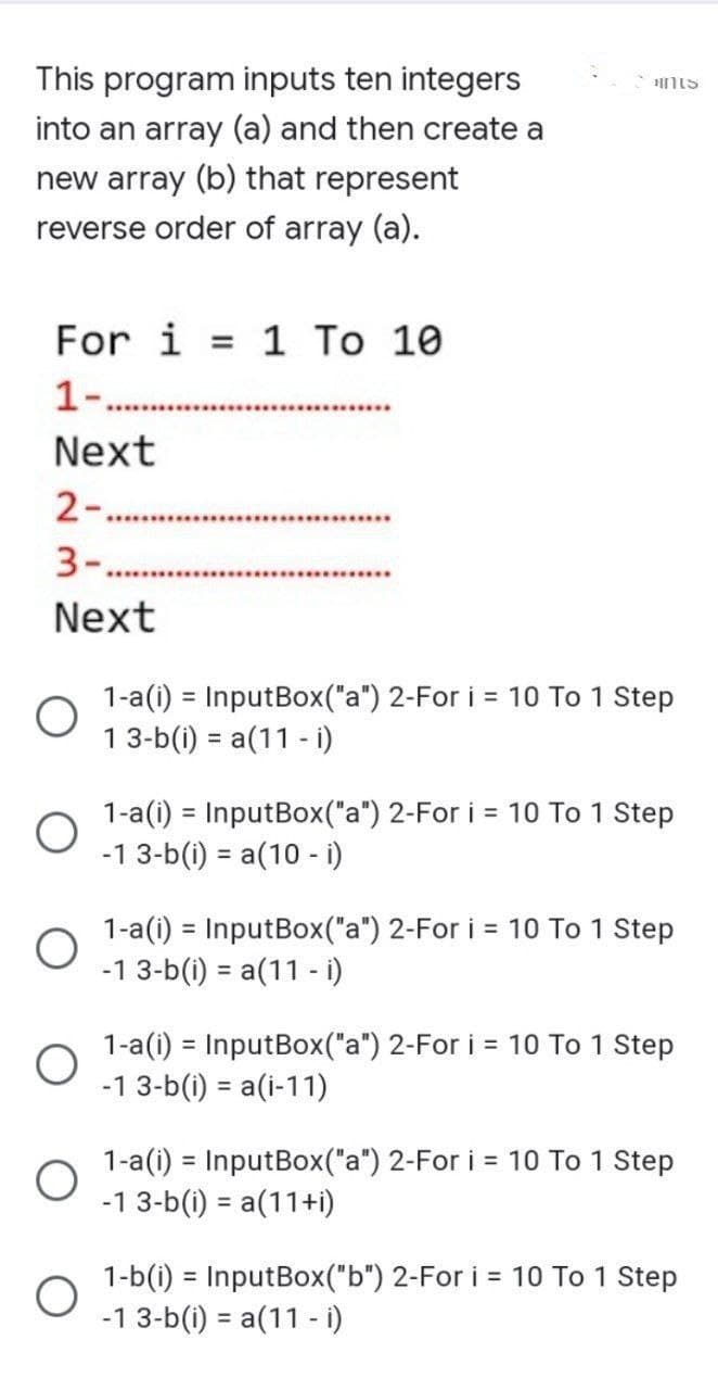 This program inputs ten integers
into an array (a) and then create a
new array (b) that represent
reverse order of array (a).
For i = 1 To 10
1-..
Next
2-
3-.
Next
1-a(i) = InputBox("a") 2-For i = 10 To 1 Step
1 3-b(i)= a(11 - i)
1-a(i) = InputBox("a") 2-For i = 10 To 1 Step
-1 3-b(i) = a(10 - i)
1-a(i) = InputBox("a") 2-For i = 10 To 1 Step
-1 3-b(i) = a(11 - i)
1-a(i) = InputBox("a") 2-For i = 10 To 1 Step
-1 3-b(i) = a(i-11)
1-a(i) = InputBox("a") 2-For i = 10 To 1 Step
-1 3-b(i) = a(11+i)
1-b(i) = InputBox("b") 2-For i = 10 To 1 Step
-1 3-b(i) = a(11 - i)
O
O
Hints