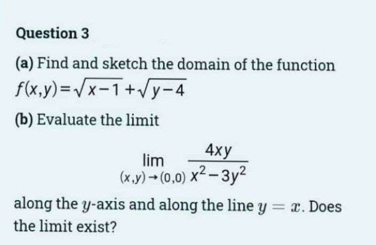 Question 3
(a) Find and sketch the domain of the function
f(x,y)=√x-1+√y-4
(b) Evaluate the limit
4xy
lim
(x,y) → (0,0) x²-3y²
along the y-axis and along the line y = x. Does
the limit exist?
