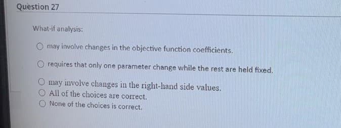 Question 27
What-if analysis:
O may involve changes in the objective function coefficients.
O requires that only one parameter change while the rest are held fixed.
O may involve changes in the right-hand side values.
All of the choices are correct.
None of the choices is correct.
