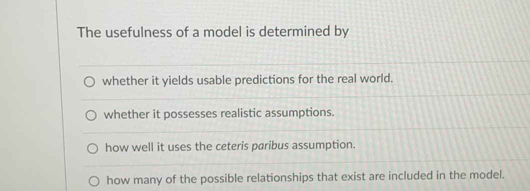 The usefulness of a model is determined by
whether it yields usable predictions for the real world.
whether it possesses realistic assumptions.
O how well it uses the ceteris paribus assumption.
O how many of the possible relationships that exist are included in the model.
