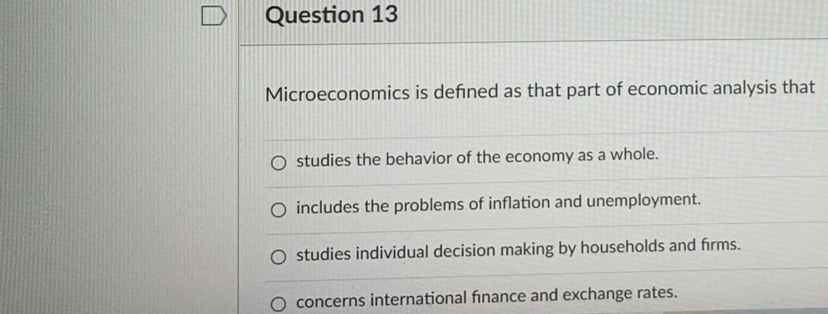 Question 13
Microeconomics is defined as that part of economic analysis that
O studies the behavior of the economy as a whole.
includes the problems of inflation and unemployment.
studies individual decision making by households and firms.
concerns international finance and exchange rates.
