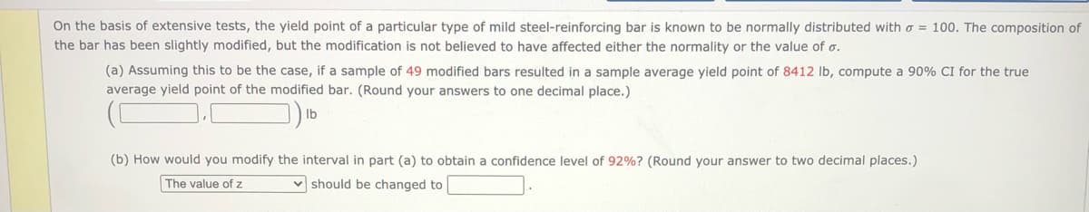 On the basis of extensive tests, the yield point of a particular type of mild steel-reinforcing bar is known to be normally distributed with o = 100. The composition of
the bar has been slightly modified, but the modification is not believed to have affected either the normality or the value of o.
(a) Assuming this to be the case, if a sample of 49 modified bars resulted in a sample average yield point of 8412 Ib, compute a 90% CI for the true
average yield point of the modified bar. (Round your answers to one decimal place.)
Ib
(b) How would you modify the interval in part (a) to obtain a confidence level of 92%? (Round your answer to two decimal places.)
The value of z
v should be changed to
