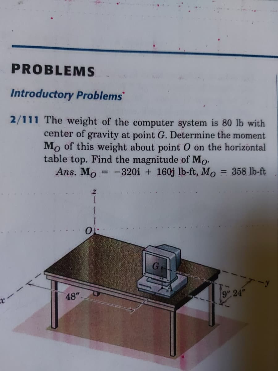 PROBLEMS
Introductory Problems
2/111 The weight of the computer system is 80 lb with
center of gravity at point G. Determine the moment
Mo of this weight about point O on the horizöntal
table top. Find the magnitude of Mo.
-320i + 160j lb-ft, Mo
Ans. Mo
= 358 lb-ft
1.
48"
9" 24"
