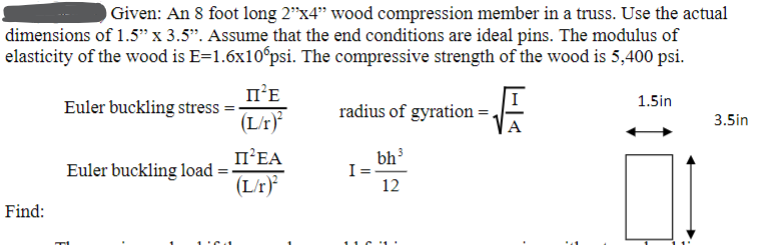 Given: An 8 foot long 2"x4" wood compression member in a truss. Use the actual
dimensions of 1.5" x 3.5". Assume that the end conditions are ideal pins. The modulus of
elasticity of the wood is E=1.6x10°psi. The compressive strength of the wood is 5,400 psi.
Find:
Euler buckling stress =
Euler buckling load
II²E
(L/r)
II²EA
(L/r)²
radius of gyration =
bh³
12
-√
I=.
1.5in
3.5in