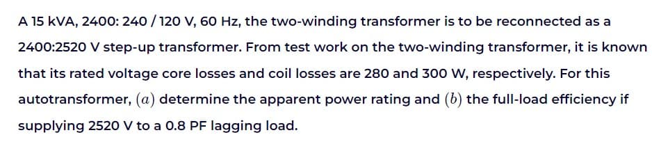 A 15 KVA, 2400: 240/120 V, 60 Hz, the two-winding transformer is to be reconnected as a
2400:2520 V step-up transformer. From test work on the two-winding transformer, it is known
that its rated voltage core losses and coil losses are 280 and 300 W, respectively. For this
autotransformer, (a) determine the apparent power rating and (b) the full-load efficiency if
supplying 2520 V to a 0.8 PF lagging load.