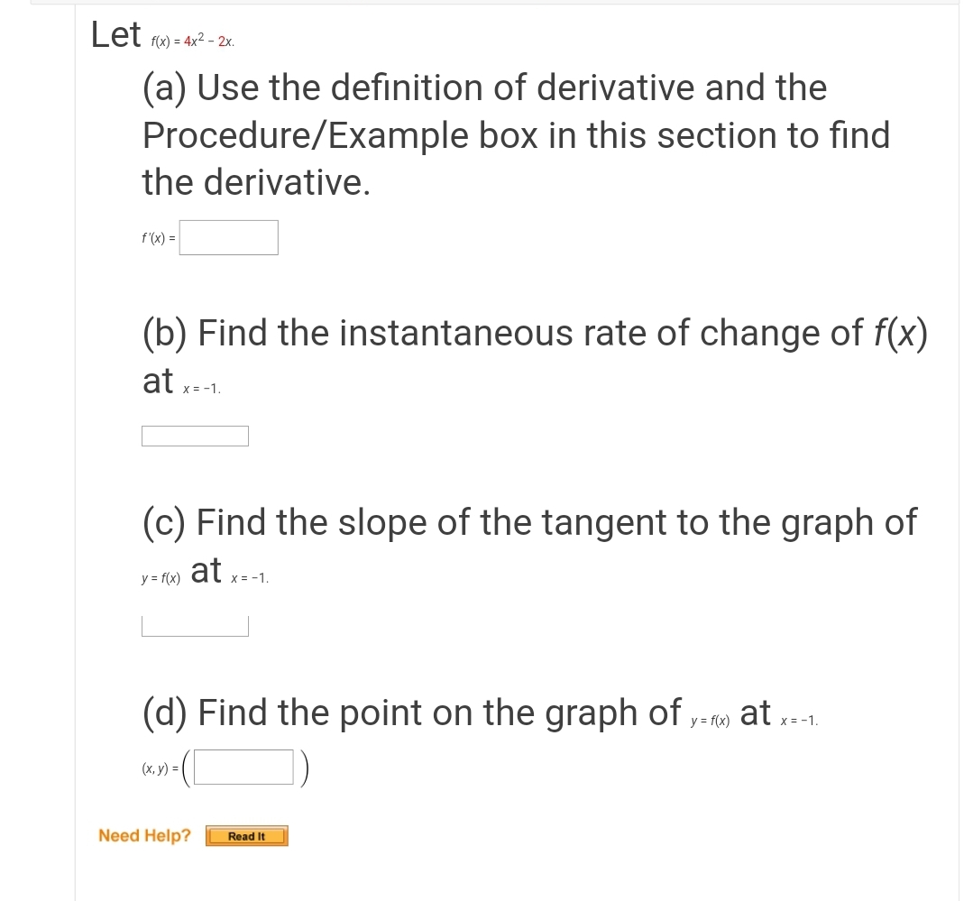 Let fw) = 4x2 - 2x.
(a) Use the definition of derivative and the
Procedure/Example box in this section to find
the derivative.
f (x) =
(b) Find the instantaneous rate of change of f(x)
at x-1.
(c) Find the slope of the tangent to the graph of
at x=-1.
y = f(x)
(d) Find the point on the graph of y- r at -1.
X =
(x, y) =
Need Help?
Read It
