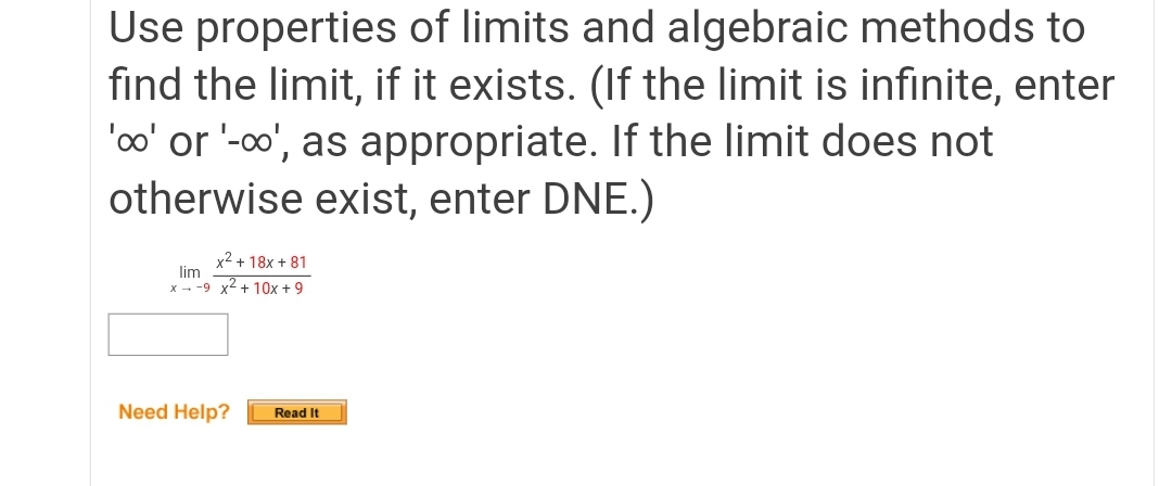 Use properties of limits and algebraic methods to
find the limit, if it exists. (If the limit is infinite, enter
'oo' or '-0', as appropriate. If the limit does not
otherwise exist, enter DNE.)
x² + 18x + 81
lim
x - -9 x2 + 10x + 9
Need Help?
Read It
