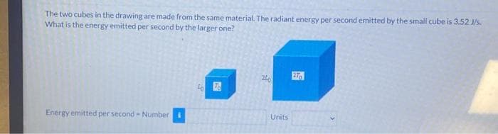 The two cubes in the drawing are made from the same material. The radiant energy per second emitted by the small cube is 3.52 J/s.
What is the energy emitted per second by the larger one?
Energy emitted per second - Number
to To
200
Units
270